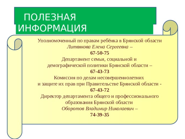  ПОЛЕЗНАЯ ИНФОРМАЦИЯ Уполномоченный по правам ребёнка в Брянской области Литвякова Елена Сергеевна – 67-50-75 Департамент семьи, социальной и демографической политики Брянской области – 67-43-73 Комиссия по делам несовершеннолетних и защите их прав при Правительстве Брянской области - 67-43-72 Директор департамента общего и профессионального образования Брянской области Оборотов Владимир Николаевич – 74-39-35 