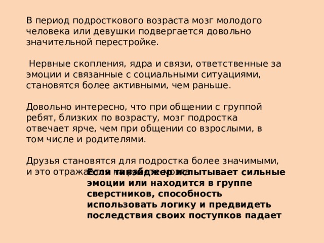В период подросткового возраста мозг молодого человека или девушки подвергается довольно значительной перестройке.  Нервные скопления, ядра и связи, ответственные за эмоции и связанные с социальными ситуациями, становятся более активными, чем раньше. Довольно интересно, что при общении с группой ребят, близких по возрасту, мозг подростка отвечает ярче, чем при общении со взрослыми, в том числе и родителями. Друзья становятся для подростка более значимыми, и это отражается на работе мозга. Если тинэйджер испытывает сильные эмоции или находится в группе сверстников, способность использовать логику и предвидеть последствия своих поступков падает 