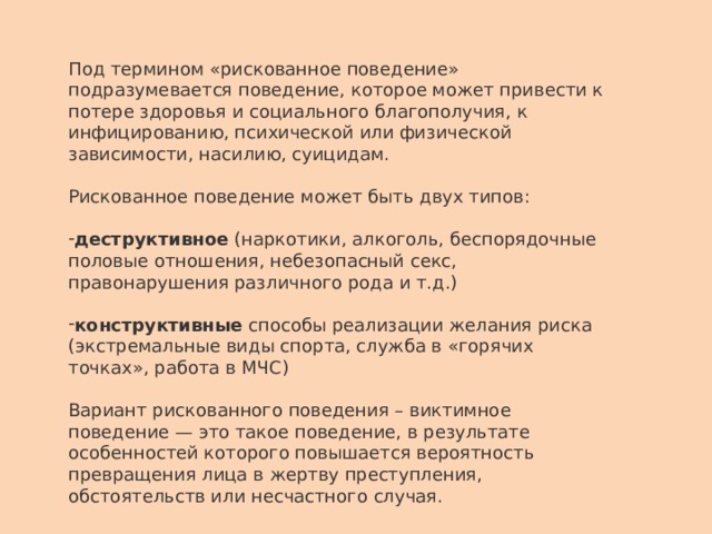 Под термином «рискованное поведение» подразумевается поведение, которое может привести к потере здоровья и социального благополучия, к инфицированию, психической или физической зависимости, насилию, суицидам. Рискованное поведение может быть двух типов: деструктивное (наркотики, алкоголь, беспорядочные половые отношения, небезопасный секс, правонарушения различного рода и т.д.) конструктивные способы реализации желания риска (экстремальные виды спорта, служба в «горячих точках», работа в МЧС) Вариант рискованного поведения – виктимное поведение — это такое поведение, в результате особенностей которого повышается вероятность превращения лица в жертву преступления, обстоятельств или несчастного случая. 
