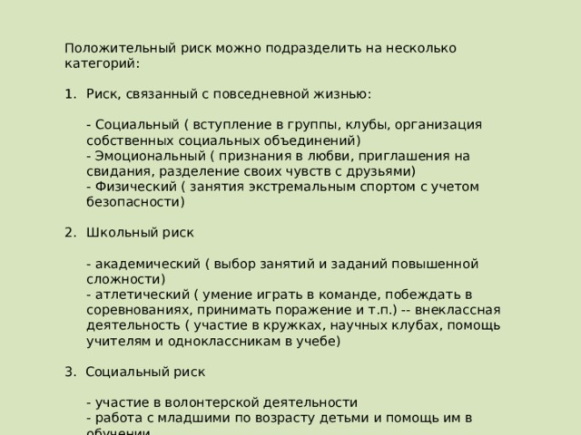 Положительный риск можно подразделить на несколько категорий:   Риск, связанный с повседневной жизнью:    - Социальный ( вступление в группы, клубы, организация собственных социальных объединений)   - Эмоциональный ( признания в любви, приглашения на свидания, разделение своих чувств с друзьями)   - Физический ( занятия экстремальным спортом с учетом безопасности)   Школьный риск    - академический ( выбор занятий и заданий повышенной сложности)   - атлетический ( умение играть в команде, побеждать в соревнованиях, принимать поражение и т.п.) -- внеклассная деятельность ( участие в кружках, научных клубах, помощь учителям и одноклассникам в учебе) 3. Социальный риск    - участие в волонтерской деятельности   - работа с младшими по возрасту детьми и помощь им в обучении   - начало деятельности связанной с финансами, начало своего бизнеса, участие в благотворительности, связанной с пожертвованиям.   