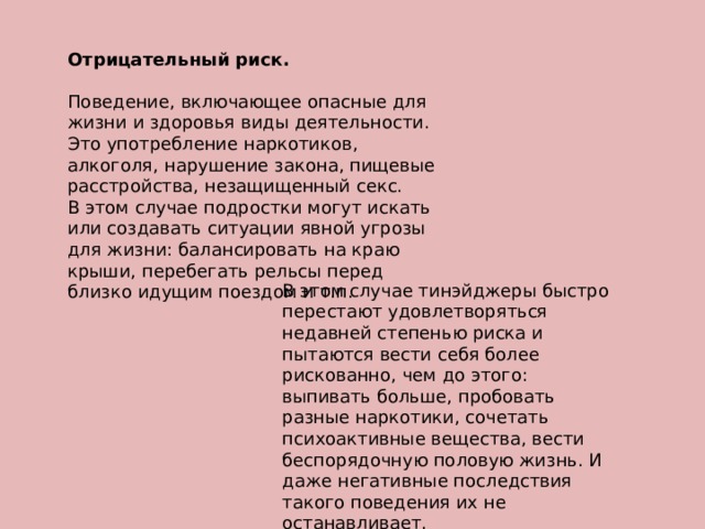 Отрицательный риск.  Поведение, включающее опасные для жизни и здоровья виды деятельности. Это употребление наркотиков, алкоголя, нарушение закона, пищевые расстройства, незащищенный секс. В этом случае подростки могут искать или создавать ситуации явной угрозы для жизни: балансировать на краю крыши, перебегать рельсы перед близко идущим поездом и т.п. В этом случае тинэйджеры быстро перестают удовлетворяться недавней степенью риска и пытаются вести себя более рискованно, чем до этого: выпивать больше, пробовать разные наркотики, сочетать психоактивные вещества, вести беспорядочную половую жизнь. И даже негативные последствия такого поведения их не останавливает.   