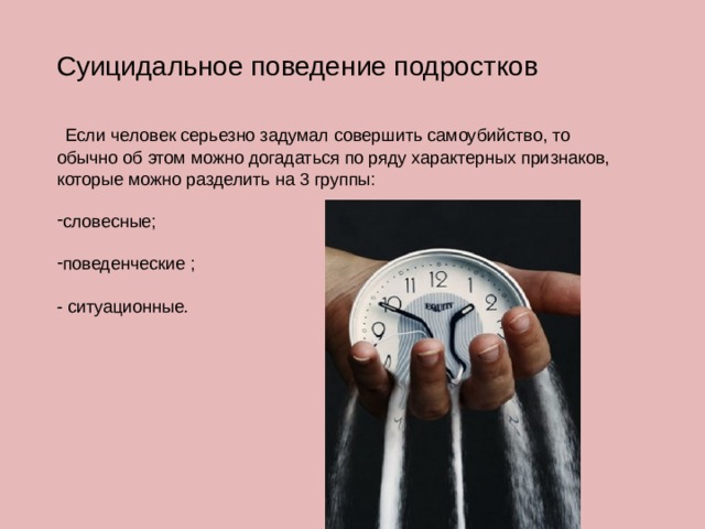 Суицидальное поведение подростков  Если человек серьезно задумал совершить самоубийство, то обычно об этом можно догадаться по ряду характерных признаков, которые можно разделить на 3 группы: словесные; поведенческие ; - ситуационные . 