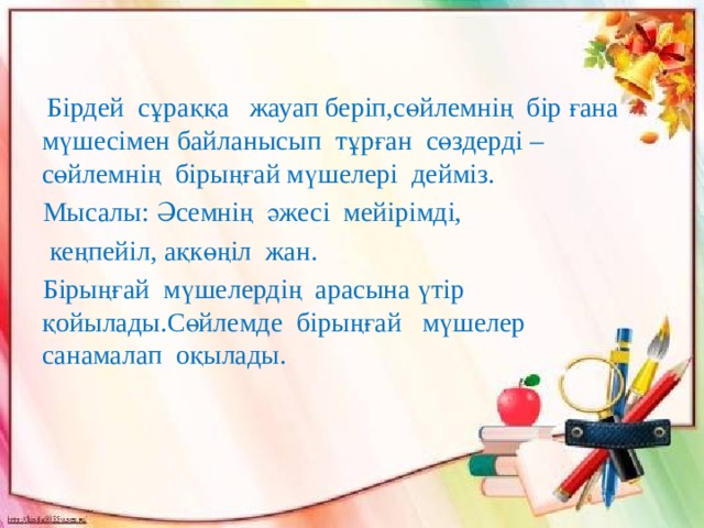  Бірдей сұраққа жауап беріп,сөйлемнің бір ғана мүшесімен байланысып тұрған сөздерді –сөйлемнің бірыңғай мүшелері дейміз.  Мысалы: Әсемнің әжесі мейірімді,  кеңпейіл, ақкөңіл жан.  Бірыңғай мүшелердің арасына үтір қойылады.Сөйлемде бірыңғай мүшелер санамалап оқылады. 