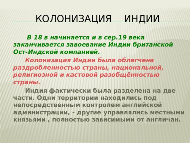  КОЛОНИЗАЦИЯ ИНДИИ  В 18 в начинается и в сер.19 века заканчивается завоевание Индии британской Ост-Индской компанией.  Колонизация Индии была облегчена раздробленностью страны, национальной, религиозной и кастовой разобщённостью страны.  Индия фактически была разделена на две части. Одни территории находились под непосредственным контролем английской администрации, - другие управлялись местными князьями , полностью зависимыми от англичан. 