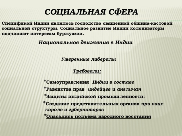  Социальная сфера Спецификой Индии являлось господство священной община-кастовой социальной структуры. Социальное развитие Индии колонизаторы подчиняют интересам буржуазии. Национальное движение в Индии  Умеренные либералы Требовали :  * Самоуправления Индии в составе  * Равенства прав индейцев и англичан   * Защиты индийской промышленности;  * Создание представительных органов при вице  короле и губернаторов  * Опасались подъёма народного восстания 