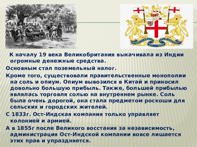  К началу 19 века Великобритания выкачивала из Индии огромные денежные средства. Основным стал поземельный налог. Кроме того, существовали правительственные монополии на соль и опиум. Опиум вывозился в Китай и приносил довольно большую прибыль. Также, большей прибылью являлась торговля солью на внутреннем рынке. Соль была очень дорогой, она стала предметом роскоши для сельских и городских жителей. С 1833г. Ост-Индская компания только управляет колонией и армией. А в 1855г после Великого восстания за независимость, администрация Ост-Индской компании вовсе лишается этих прав и упраздняется. 