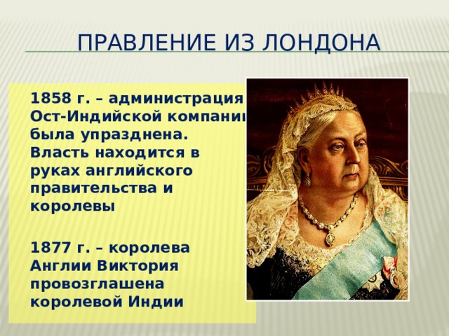  Правление из Лондона  1858 г. – администрация Ост-Индийской компании была упразднена. Власть находится в руках английского правительства и королевы   1877 г. – королева Англии Виктория провозглашена королевой Индии 
