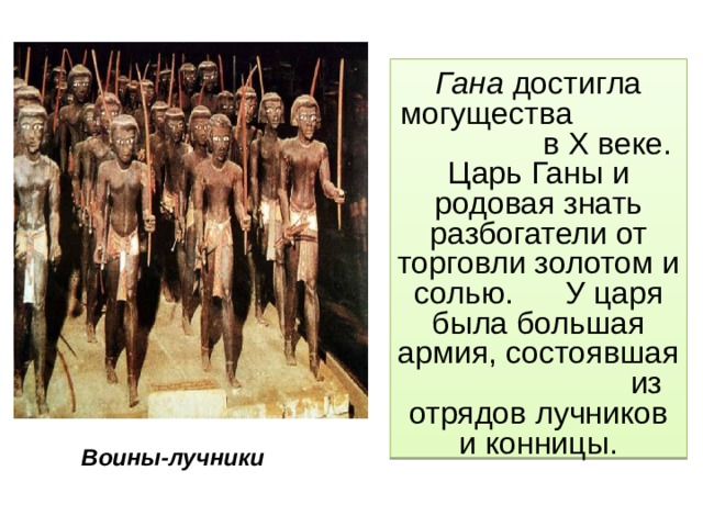 Гана достигла могущества в X веке. Царь Ганы и родовая знать разбогатели от торговли золотом и солью. У царя была большая армия, состоявшая из отрядов лучников и конницы. Воины-лучники 