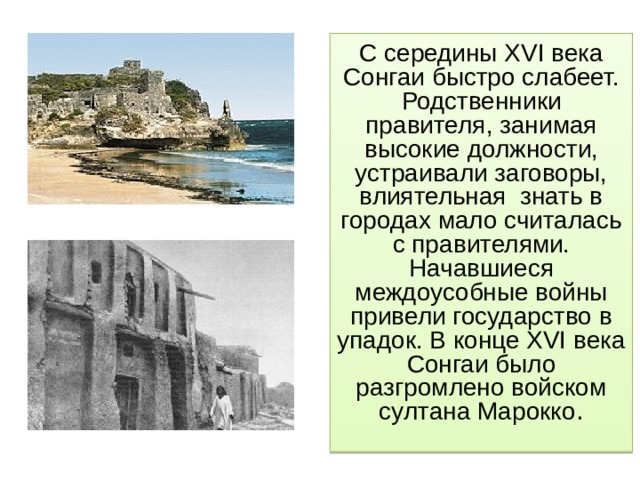 С середины XVI века Сонгаи быстро слабеет. Родственники правителя, занимая высокие должности, устраивали заговоры, влиятельная знать в городах мало считалась с правителями. Начавшиеся междоусобные войны привели государство в упадок. В конце XVI века Сонгаи было разгромлено войском султана Марокко . 