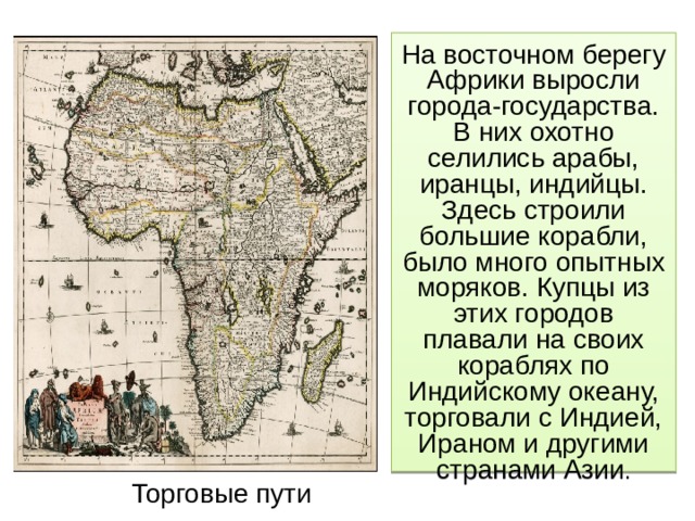 На восточном берегу Африки выросли города-государства. В них охотно селились арабы, иранцы, индийцы. Здесь строили большие корабли, было много опытных моряков. Купцы из этих городов плавали на своих кораблях по Индийскому океану, торговали с Индией, Ираном и другими странами Азии . Торговые пути 