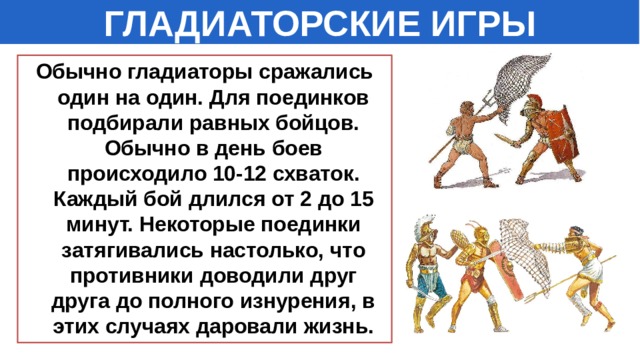 ГЛАДИАТОРСКИЕ ИГРЫ Обычно гладиаторы сражались один на один. Для поединков подбирали равных бойцов. Обычно в день боев происходило 10-12 схваток. Каждый бой длился от 2 до 15 минут. Некоторые поединки затягивались настолько, что противники доводили друг друга до полного изнурения, в этих случаях даровали жизнь. 