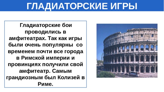 ГЛАДИАТОРСКИЕ ИГРЫ   Гладиаторские бои проводились в амфитеатрах. Так как игры были очень популярны со временем почти все города в Римской империи и провинциях получили свой амфитеатр. Самым грандиозным был Колизей в Риме. 