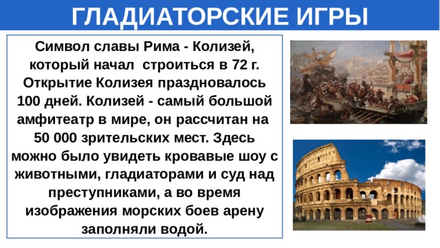 ГЛАДИАТОРСКИЕ ИГРЫ Символ славы Рима - Колизей, который начал строиться в 72 г. Открытие Колизея праздновалось 100 дней. Колизей - самый большой амфитеатр в мире, он рассчитан на 50 000 зрительских мест. Здесь можно было увидеть кровавые шоу с животными, гладиаторами и суд над преступниками, а во время изображения морских боев арену заполняли водой.    