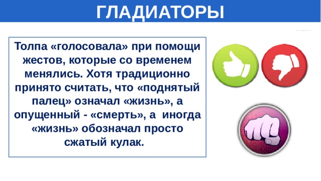 ГЛАДИАТОРЫ Толпа «голосовала» при помощи жестов, которые со временем менялись. Хотя традиционно принято считать, что «поднятый палец» означал «жизнь», а опущенный - «смерть», а иногда «жизнь» обозначал просто сжатый кулак.  