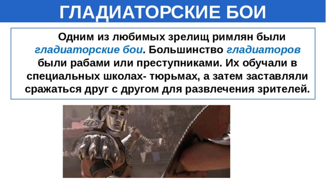ГЛАДИАТОРСКИЕ БОИ  Одним из любимых зрелищ римлян были гладиаторские бои . Большинство гладиаторов  были рабами или преступниками. Их обучали в специальных школах- тюрьмах, а затем заставляли сражаться друг с другом для развлечения зрителей. 