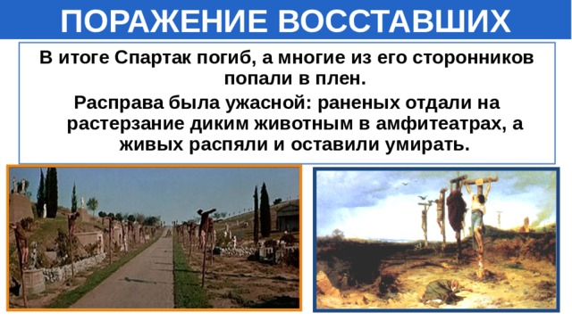 ПОРАЖЕНИЕ ВОССТАВШИХ В итоге Спартак погиб, а многие из его сторонников попали в плен. Расправа была ужасной: раненых отдали на растерзание диким животным в амфитеатрах, а живых распяли и оставили умирать. 