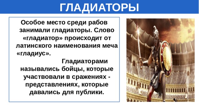 ГЛАДИАТОРЫ Особое место среди рабов занимали гладиаторы. Слово «гладиатор» происходит от латинского наименования меча «гладиус». Гладиаторами назывались бойцы, которые участвовали в сражениях - представлениях, которые давались для публики.  