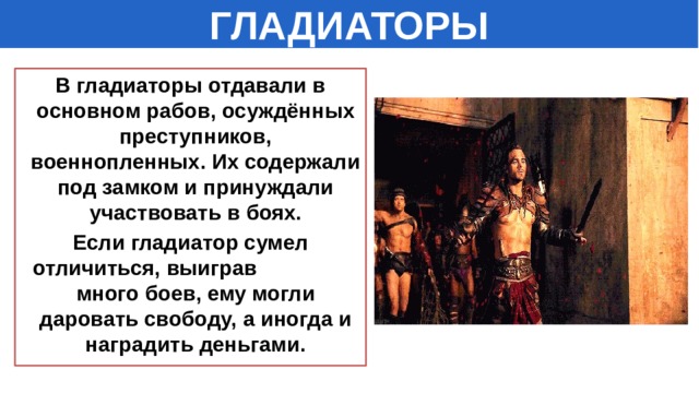 ГЛАДИАТОРЫ В гладиаторы отдавали в основном рабов, осуждённых преступников, военнопленных. Их содержали под замком и принуждали участвовать в боях. Если гладиатор сумел отличиться, выиграв много боев, ему могли даровать свободу, а иногда и наградить деньгами. 