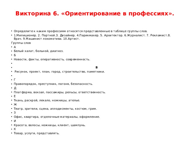   Викторина 6. «Ориентирование в профессиях». Определите к каким профессиям относятся представленные в таблице группы слов. 1.Милиционер. 2. Портной.3. Дизайнер. 4.Парикмахер. 5. Архитектор. 6.Журналист. 7. Рекламист.8. Врач. 9.Машинист локомотива. 10.Артист.   Группы слов А Белый халат, больной, диагноз. Б Новости, факты, оперативность, современность.    В  Рисунок, проект, план, город, строительство, памятники.   Г Правопорядок, преступник, погоня, безопасность. Д Платформа, вокзал, пассажиры, рельсы, ответственность. Е Ткань, раскрой, лекало, ножницы, ателье. Ж Театр, зрители, сцена, аплодисменты, костюм, грим. З Офис, квартира, отделочные материалы, оформление. И Красота, волосы, ножницы, клиент, шампунь. К Товар, услуги, представлять. 