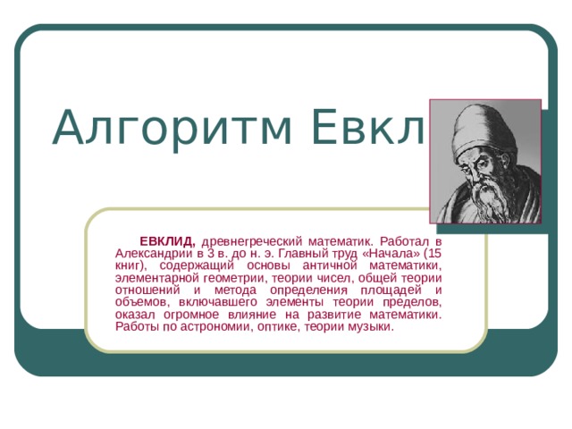 Алгоритм Евклида   ЕВКЛИД, древнегреческий математик. Работал в Александрии в 3 в. до н. э. Главный труд «Начала» (15 книг), содержащий основы античной математики, элементарной геометрии, теории чисел, общей теории отношений и метода определения площадей и объемов, включавшего элементы теории пределов, оказал огромное влияние на развитие математики. Работы по астрономии, оптике, теории музыки. 