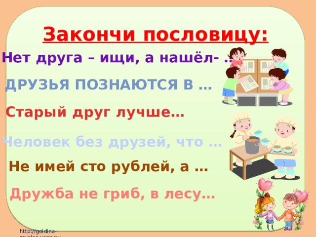 Закончи пословицу: Нет друга – ищи, а нашёл- … Друзья познаются в … Старый друг лучше… Человек без друзей, что … Не имей сто рублей, а … Дружба не гриб, в лесу… 