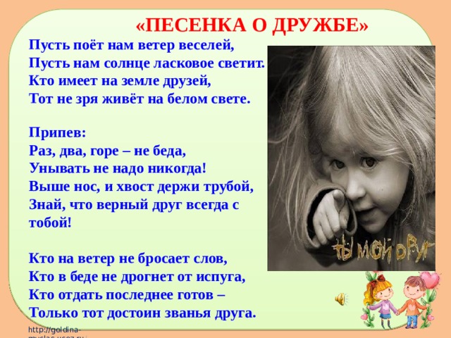 «ПЕСЕНКА О ДРУЖБЕ»  Пусть поёт нам ветер веселей,  Пусть нам солнце ласковое светит.  Кто имеет на земле друзей,  Тот не зря живёт на белом свете.  Припев:  Раз, два, горе – не беда,  Унывать не надо никогда!  Выше нос, и хвост держи трубой,  Знай, что верный друг всегда с тобой!  Кто на ветер не бросает слов,  Кто в беде не дрогнет от испуга,  Кто отдать последнее готов –  Только тот достоин званья друга. 
