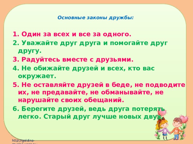 Основные законы дружбы: 1. Один за всех и все за одного. 2. Уважайте друг друга и помогайте друг другу. 3. Радуйтесь вместе с друзьями. 4. Не обижайте друзей и всех, кто вас окружает. 5. Не оставляйте друзей в беде, не подводите их, не предавайте, не обманывайте, не нарушайте своих обещаний. 6. Берегите друзей, ведь друга потерять легко. Старый друг лучше новых двух.  
