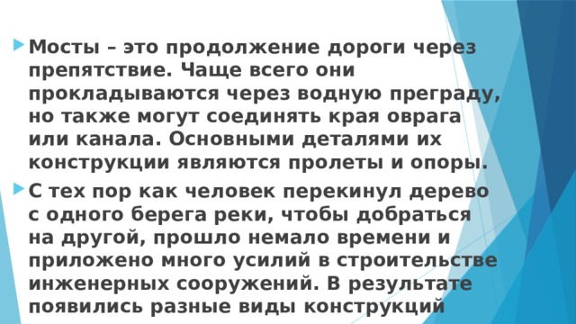 Мосты – это продолжение дороги через препятствие. Чаще всего они прокладываются через водную преграду, но также могут соединять края оврага или канала. Основными деталями их конструкции являются пролеты и опоры. С тех пор как человек перекинул дерево с одного берега реки, чтобы добраться на другой, прошло немало времени и приложено много усилий в строительстве инженерных сооружений. В результате появились разные виды конструкций мостов. 