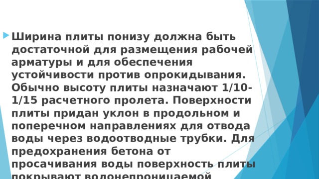 Ширина плиты понизу должна быть достаточной для размещения рабочей арматуры и для обеспечения устойчивости против опрокидывания. Обычно высоту плиты назначают 1/10-1/15 расчетного пролета. Поверхности плиты придан уклон в продольном и поперечном направлениях для отвода воды через водоотводные трубки. Для предохранения бетона от просачивания воды поверхность плиты покрывают водонепроницаемой гидроизоляцией, поверх которой укладывают защитный слой 