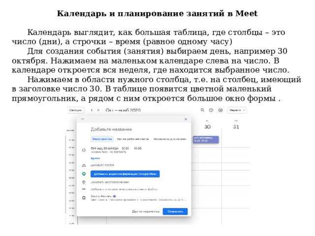 Календарь и планирование занятий в Meet    Календарь выглядит, как большая таблица, где столбцы – это число (дни), а строчки – время (равное одному часу)  Для создания события (занятия) выбираем день, например 30 октября. Нажимаем на маленьком календаре слева на число. В календаре откроется вся неделя, где находится выбранное число.  Нажимаем в области нужного столбца, т.е. на столбец, имеющий в заголовке число 30. В таблице появится цветной маленький прямоугольник, а рядом с ним откроется большое окно формы . 