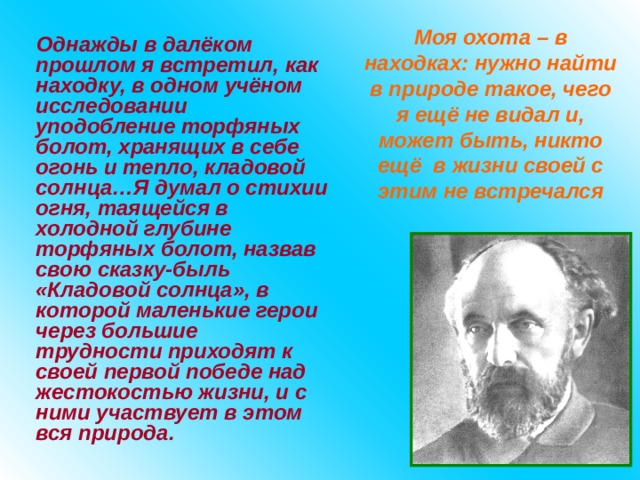 Моя охота – в находках: нужно найти в природе такое, чего я ещё не видал и, может быть, никто ещё в жизни своей с этим не встречался Однажды в далёком прошлом я встретил, как находку, в одном учёном исследовании уподобление торфяных болот, хранящих в себе огонь и тепло, кладовой солнца…Я думал о стихии огня, таящейся в холодной глубине торфяных болот, назвав свою сказку-быль «Кладовой солнца», в которой маленькие герои через большие трудности приходят к своей первой победе над жестокостью жизни, и с ними участвует в  этом вся природа. 