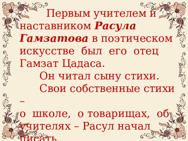  Первым учителем и наставником Расула Гамзатова в поэтическом искусстве был его отец Гамзат Цадаса.  Он читал сыну стихи.  Свои собственные стихи – о школе, о товарищах, об учителях – Расул начал писать,  когда ему было 9 лет.  