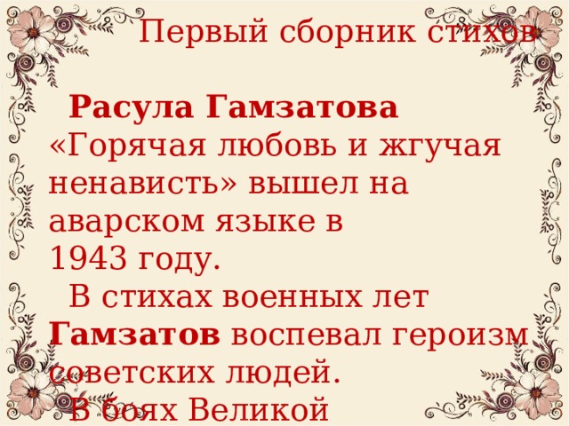  Первый сборник стихов  Расула Гамзатова «Горячая любовь и жгучая ненависть» вышел на аварском языке в 1943 году.  В стихах военных лет Гамзатов воспевал героизм советских людей.  В боях Великой Отечественной  войны погибли двое его  старших братьев.  