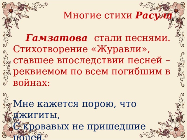 Многие стихи Расула  Гамзатова стали песнями. Стихотворение «Журавли», ставшее впоследствии песней – реквиемом по всем погибшим в войнах: Мне кажется порою, что джигиты, С кровавых не пришедшие полей, В могилах братских не были зарыты, А превратились в белых журавлей…  