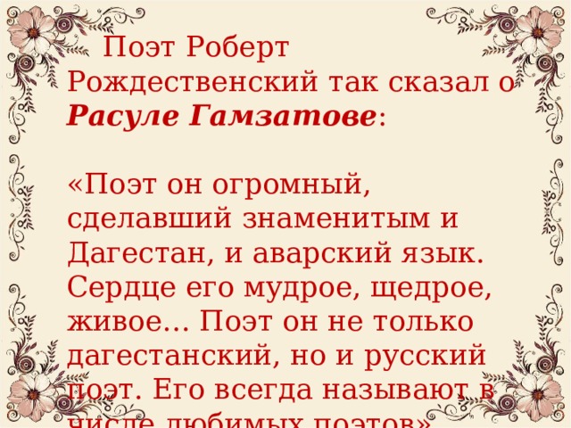  Поэт Роберт Рождественский так сказал о Расуле Гамзатове : «Поэт он огромный, сделавший знаменитым и Дагестан, и аварский язык. Сердце его мудрое, щедрое, живое… Поэт он не только дагестанский, но и русский поэт. Его всегда называют в числе любимых поэтов».  