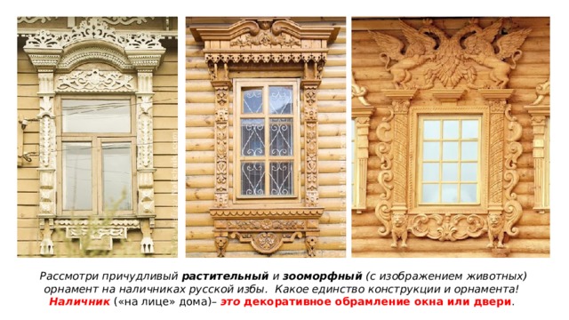 Рассмотри причудливый растительный и зооморфный (с изображением животных) орнамент на наличниках русской избы. Какое единство конструкции и орнамента! Наличник («на лице» дома)– это декоративное обрамление окна или двери . 