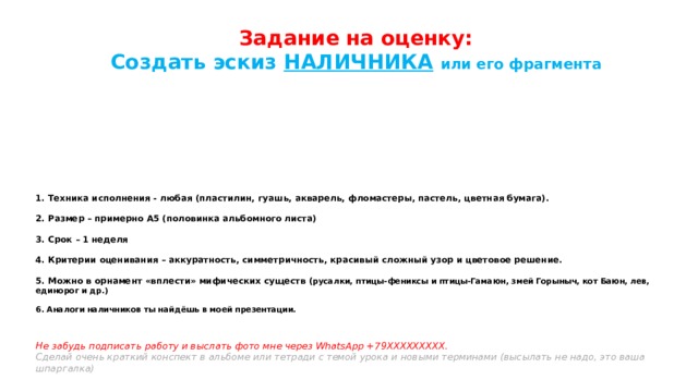 Задание на оценку:  Создать эскиз НАЛИЧНИКА  или его фрагмента  1. Техника исполнения - любая (пластилин, гуашь, акварель, фломастеры, пастель, цветная бумага).   2. Размер – примерно А5 (половинка альбомного листа)   3. Срок – 1 неделя   4. Критерии оценивания – аккуратность, симметричность, красивый сложный узор и цветовое решение.   5. Можно в орнамент «вплести» мифических существ ( русалки, птицы-фениксы и птицы-Гамаюн, змей Горыныч, кот Баюн, лев, единорог и др.)   6. Аналоги наличников ты найдёшь в моей презентации.    Не забудь подписать работу и выслать фото мне через WhatsApp +79ХХХХХХХХХ.  Сделай очень краткий конспект в альбоме или тетради с темой урока и новыми терминами (высылать не надо, это ваша шпаргалка)   