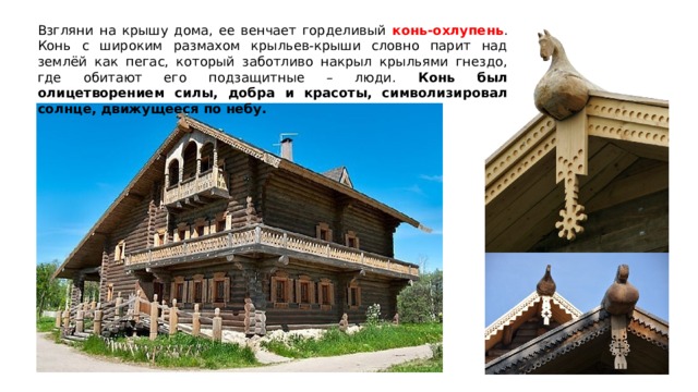 Взгляни на крышу дома, ее венчает горделивый конь-охлупень . Конь с широким размахом крыльев-крыши словно парит над землёй как пегас, который заботливо накрыл крыльями гнездо, где обитают его подзащитные – люди. Конь был олицетворением силы, добра и красоты, символизировал солнце, движущееся по небу. 