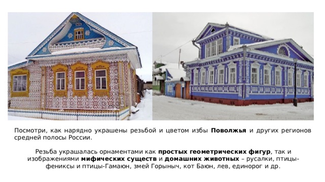 Посмотри, как нарядно украшены резьбой и цветом избы Поволжья и других регионов средней полосы России. Резьба украшалась орнаментами как простых геометрических фигур , так и изображениями мифических существ и домашних животных – русалки, птицы-фениксы и птицы-Гамаюн, змей Горыныч, кот Баюн, лев, единорог и др. 