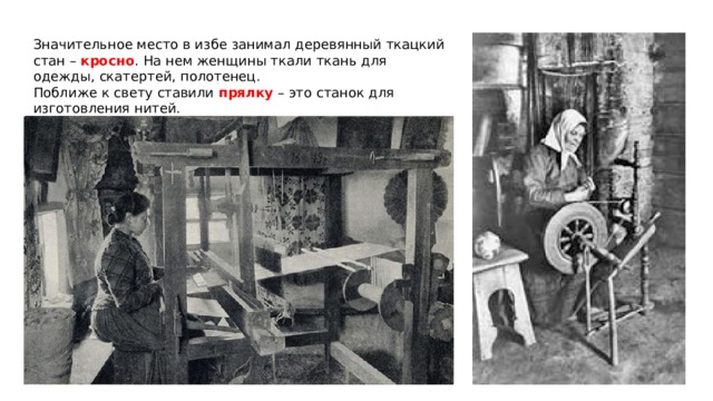 Значительное место в избе занимал деревянный ткацкий стан – кросно . На нем женщины ткали ткань для одежды, скатертей, полотенец. Поближе к свету ставили прялку – это станок для изготовления нитей. 