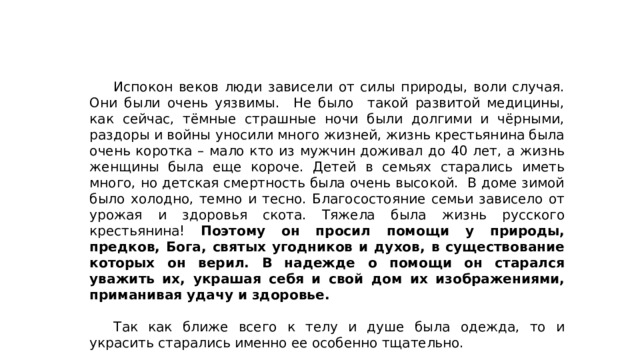  Испокон веков люди зависели от силы природы, воли случая. Они были очень уязвимы. Не было такой развитой медицины, как сейчас, тёмные страшные ночи были долгими и чёрными, раздоры и войны уносили много жизней, жизнь крестьянина была очень коротка – мало кто из мужчин доживал до 40 лет, а жизнь женщины была еще короче. Детей в семьях старались иметь много, но детская смертность была очень высокой. В доме зимой было холодно, темно и тесно. Благосостояние семьи зависело от урожая и здоровья скота. Тяжела была жизнь русского крестьянина! Поэтому он просил помощи у природы, предков, Бога, святых угодников и духов, в существование которых он верил. В надежде о помощи он старался уважить их, украшая себя и свой дом их изображениями, приманивая удачу и здоровье.  Так как ближе всего к телу и душе была одежда, то и украсить старались именно ее особенно тщательно. 