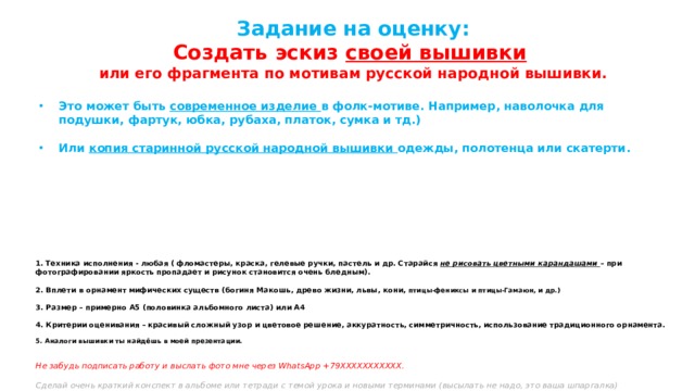 Задание на оценку:  Создать эскиз своей вышивки  или его фрагмента по мотивам русской народной вышивки.  Это может быть современное изделие в фолк-мотиве. Например, наволочка для подушки, фартук, юбка, рубаха, платок, сумка и тд.)  Или копия старинной русской народной вышивки одежды, полотенца или скатерти.     1. Техника исполнения - любая ( фломастеры, краска, гелевые ручки, пастель и др. Старайся не рисовать цветными карандашами – при фотографировании яркость пропадает и рисунок становится очень бледным).   2. Вплети в орнамент мифических существ (богиня Макошь, древо жизни, львы, кони, птицы-фениксы и птицы-Гамаюн, и др.)   3. Размер – примерно А5 (половинка альбомного листа) или А4   4. Критерии оценивания – красивый сложный узор и цветовое решение, аккуратность, симметричность, использование традиционного орнамента.   5. Аналоги вышивки ты найдёшь в моей презентации.    Не забудь подписать работу и выслать фото мне через WhatsApp +79ХХХХХХХХХХХ.   Сделай очень краткий конспект в альбоме или тетради с темой урока и новыми терминами (высылать не надо, это ваша шпаргалка)   