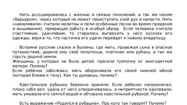  Нить ассоциировалась с жизнью и связью поколений, а так же неким «барьером», через который не может переступить злой дух и напасти. Нить «намаливали» (читали молитвы и пели особенные песни во время прядения и вышивания), превращая работу в особый обряд. Если человека считали счастливым, удачливым, то старались выпросить у него кусочек его одежды, веря в то, что частичка его удачи перейдет к новому владельцу.  Вспомни русские сказки и былины, где мать, провожая сына в опасное путешествие, дарила ему своё полотенце, платочек или рубаху, а так же горсть родной земли. Женщины, у которых не было детей, просили тряпочку от многодетной матери. Почему? Если ребёнок заболевал, мать оборачивала его своей нижней юбкой (которая ближе к телу). Как ты думаешь, почему?  Крестильную рубашку бережно хранили. Если ребенок капризничал, плохо себя вел, удача от него отворачивалась, а неприятности одолевали, мать умывала его святой водой и обтирала крестильной рубахой. Почему?  Есть выражение «Родился в рубашке». Про кого так говорят? Почему? 