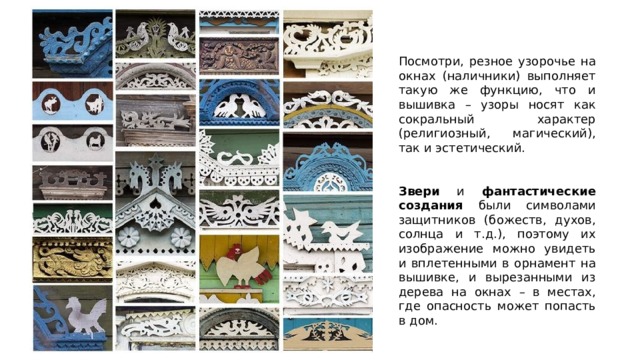 Посмотри, резное узорочье на окнах (наличники) выполняет такую же функцию, что и вышивка – узоры носят как сокральный характер (религиозный, магический), так и эстетический. Звери и фантастические создания были символами защитников (божеств, духов, солнца и т.д.), поэтому их изображение можно увидеть и вплетенными в орнамент на вышивке, и вырезанными из дерева на окнах – в местах, где опасность может попасть в дом. 