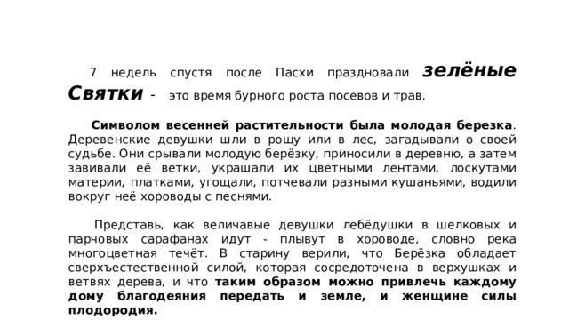  7 недель спустя после Пасхи праздновали зелёные Святки -  это время бурного роста посевов и трав.   Символом весенней растительности была молодая березка . Деревенские девушки шли в рощу или в лес, загадывали о своей судьбе. Они срывали молодую берёзку, приносили в деревню, а затем завивали её ветки, украшали их цветными лентами, лоскутами материи, платками, угощали, потчевали разными кушаньями, водили вокруг неё хороводы с песнями.   Представь, как величавые девушки лебёдушки в шелковых и парчовых сарафанах идут - плывут в хороводе, словно река многоцветная течёт. В старину верили, что Берёзка обладает сверхъестественной силой, которая сосредоточена в верхушках и ветвях дерева, и что таким образом можно привлечь каждому дому благодеяния передать и земле, и женщине силы плодородия. 