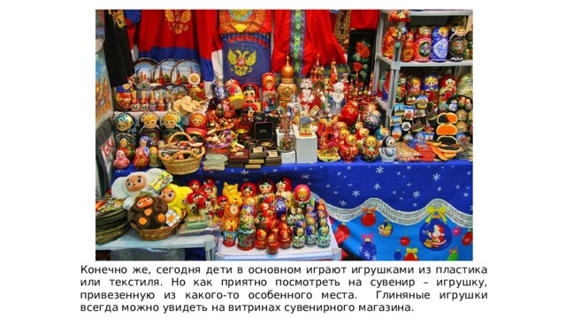 Конечно же, сегодня дети в основном играют игрушками из пластика или текстиля. Но как приятно посмотреть на сувенир – игрушку, привезенную из какого-то особенного места. Глиняные игрушки всегда можно увидеть на витринах сувенирного магазина. 