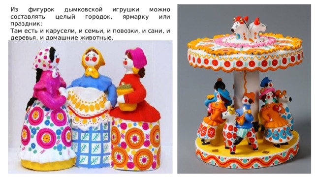 Из фигурок дымковской игрушки можно составлять целый городок, ярмарку или праздник: Там есть и карусели, и семьи, и повозки, и сани, и деревья, и домашние животные. 