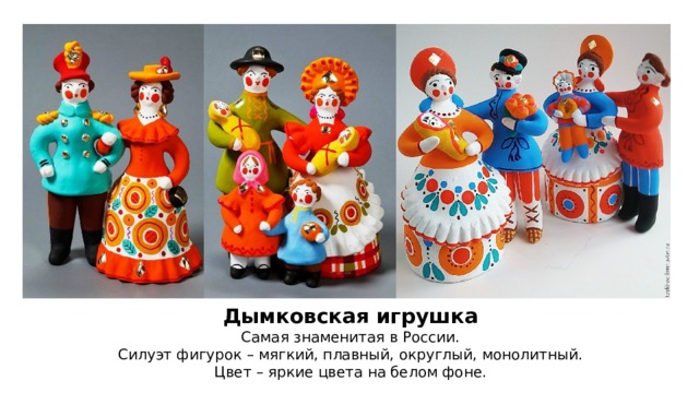 Дымковская игрушка Самая знаменитая в России. Силуэт фигурок – мягкий, плавный, округлый, монолитный. Цвет – яркие цвета на белом фоне. 