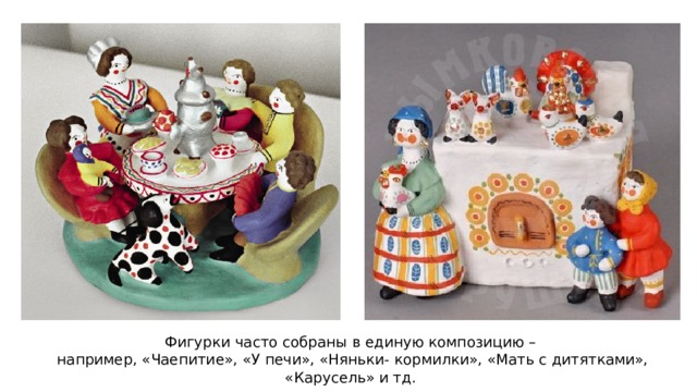 Фигурки часто собраны в единую композицию –  например, «Чаепитие», «У печи», «Няньки- кормилки», «Мать с дитятками», «Карусель» и тд. 