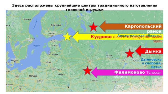 Здесь расположены крупнейшие центры традиционного изготовления глиняной игрушки Каргопольский район Архангельская область) Кудрово (Санкт-Петербург) Мы живём здесь Дымка  Дымковская слобода, Вятка Филимоново Тульская область 